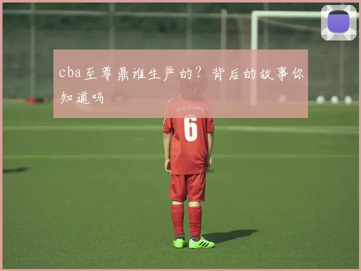 cba至尊鼎谁生产的？背后的故事你知道吗