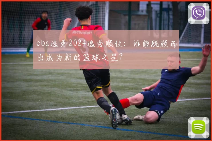 cba选秀2024选秀顺位:谁能脱颖而出成为新的篮球之星?