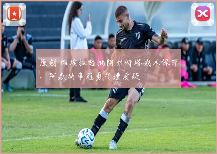 原创 维埃拉怒批阿尔特塔战术保守，阿森纳争冠勇气遭质疑