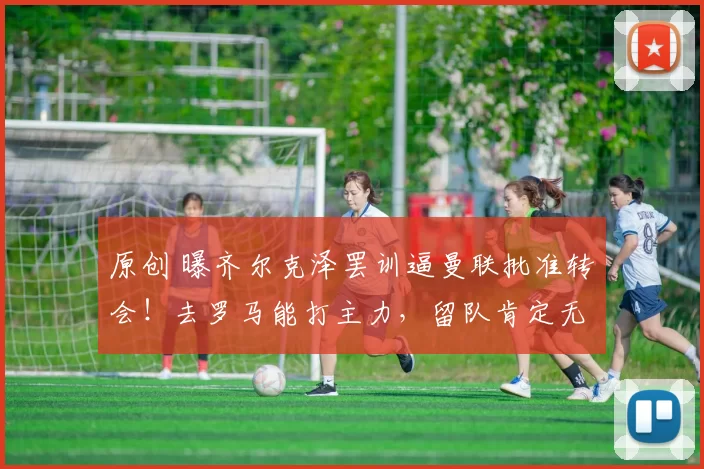 原创 曝齐尔克泽罢训逼曼联批准转会！去罗马能打主力，留队肯定无缘世界杯