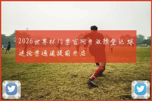 2026世界杯门票官网开放预登记 球迷抢票通道提前开启