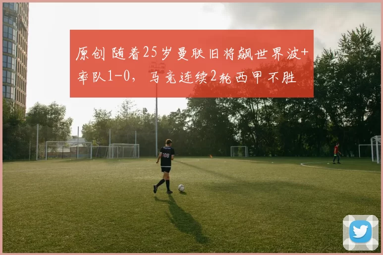 原创 随着25岁曼联旧将飙世界波+率队1-0，马竞连续2轮西甲不胜
