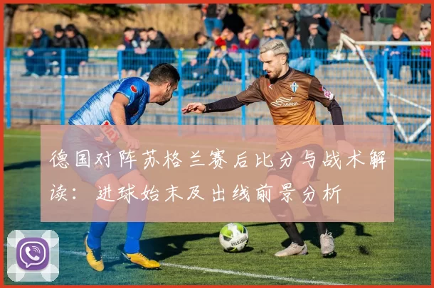 德国对阵苏格兰赛后比分与战术解读：进球始末及出线前景分析