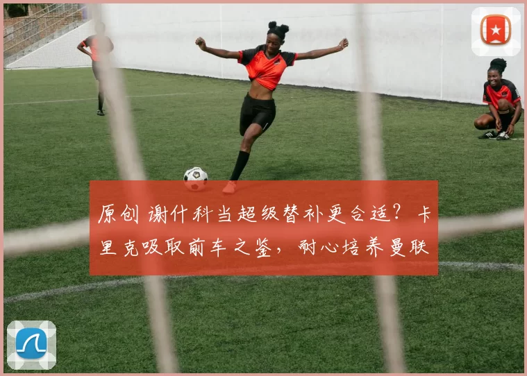 原创 谢什科当超级替补更合适？卡里克吸取前车之鉴，耐心培养曼联新锋王！