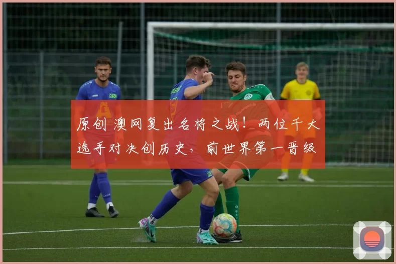 原创 澳网复出名将之战！两位千大选手对决创历史，前世界第一晋级