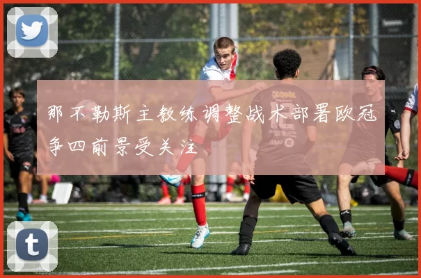 那不勒斯主教练调整战术部署欧冠争四前景受关注