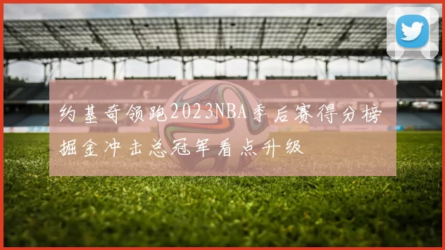 约基奇领跑2023NBA季后赛得分榜 掘金冲击总冠军看点升级