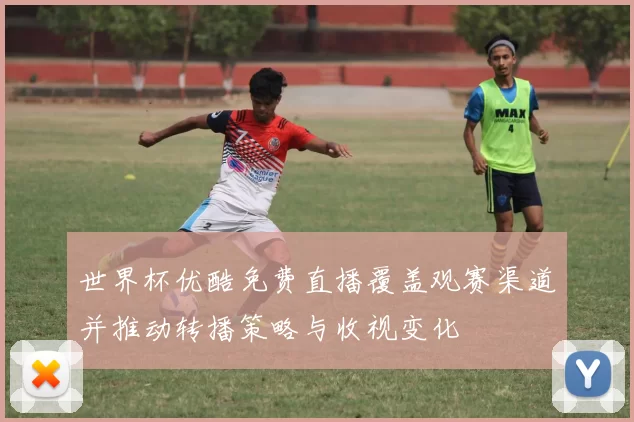 世界杯优酷免费直播覆盖观赛渠道并推动转播策略与收视变化