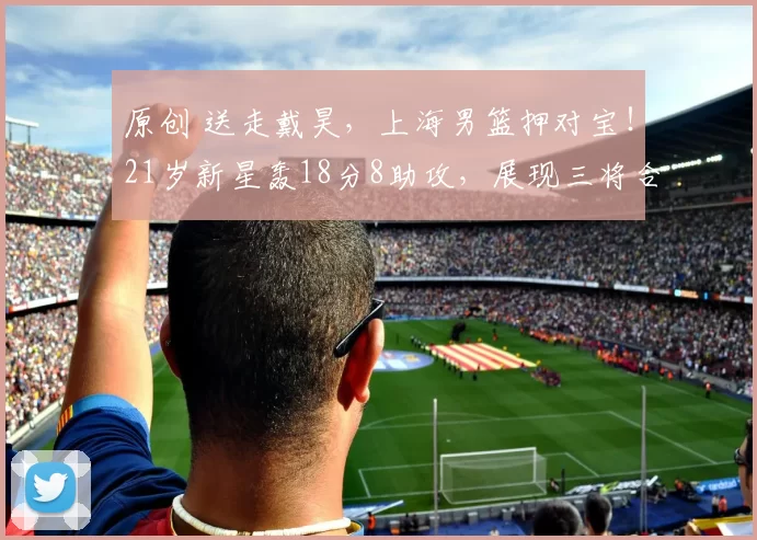 原创 送走戴昊，上海男篮押对宝！21岁新星轰18分8助攻，展现三将合体水准