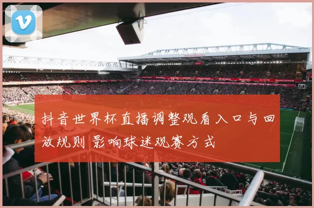 抖音世界杯直播调整观看入口与回放规则 影响球迷观赛方式