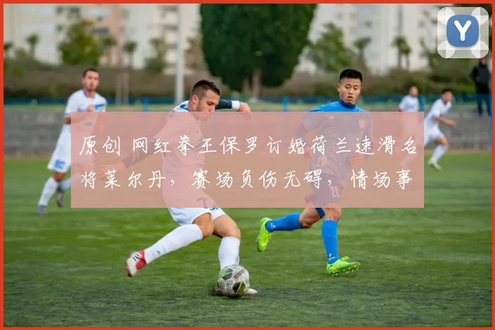 原创 网红拳王保罗订婚荷兰速滑名将莱尔丹，赛场负伤无碍，情场事业皆得意