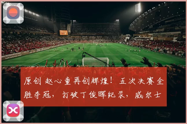 原创 赵心童再创辉煌！五次决赛全胜夺冠，打破丁俊晖纪录，威尔士公开赛即将开战