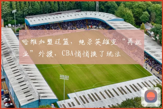 哈维加盟辽篮，绝杀英雄变“再就业”外援，CBA悄悄换了玩法