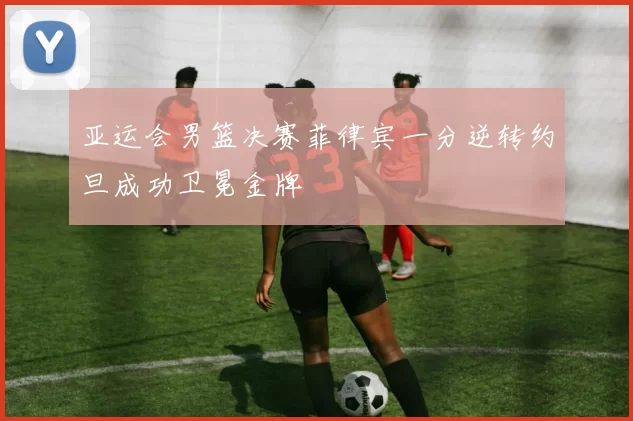 亚运会男篮决赛菲律宾一分逆转约旦成功卫冕金牌