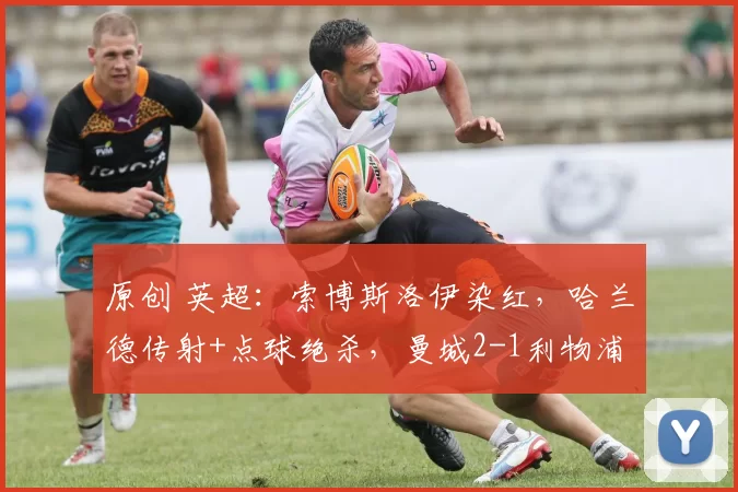 原创 英超：索博斯洛伊染红，哈兰德传射+点球绝杀，曼城2-1利物浦