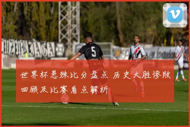 世界杯悬殊比分盘点 历史大胜惨败回顾及比赛看点解析