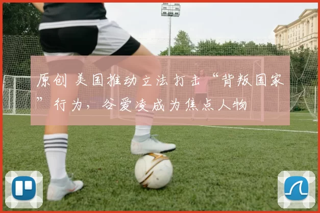 原创 美国推动立法打击“背叛国家”行为，谷爱凌成为焦点人物