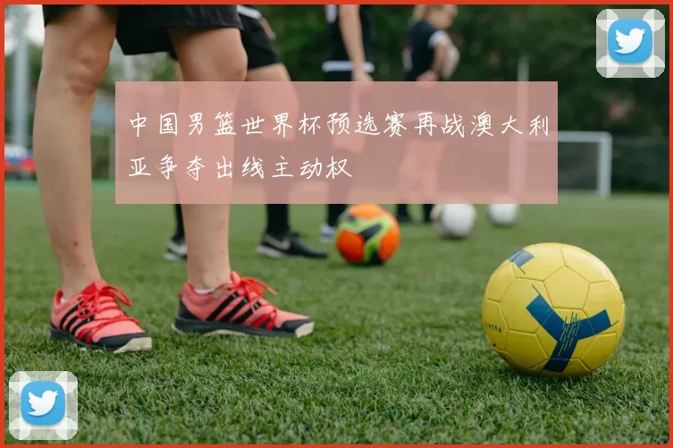 中国男篮世界杯预选赛再战澳大利亚争夺出线主动权