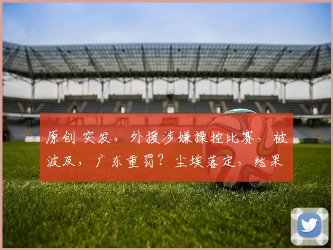 原创 突发，外援涉嫌操控比赛，被波及，广东重罚？尘埃落定，结果公布