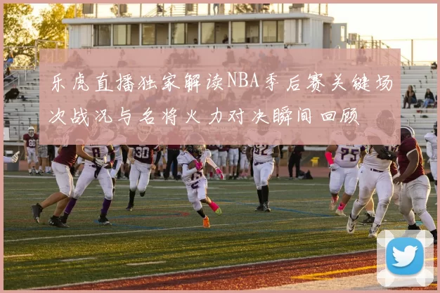 乐虎直播独家解读NBA季后赛关键场次战况与名将火力对决瞬间回顾