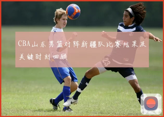 CBA山东男篮对阵新疆队比赛结果及关键时刻回顾