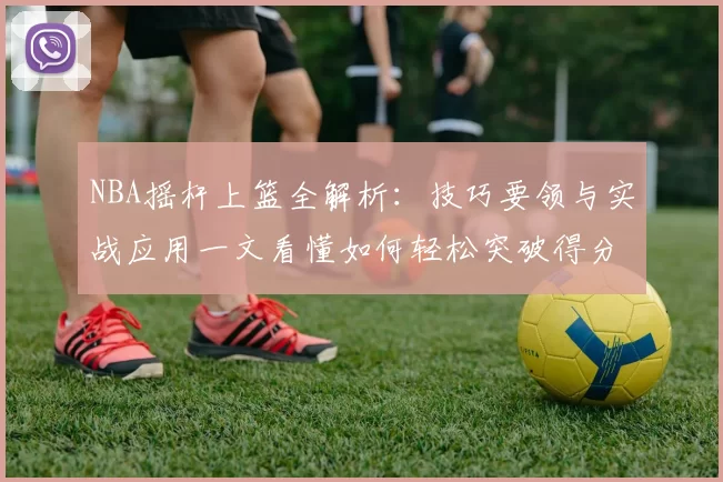 NBA摇杆上篮全解析：技巧要领与实战应用一文看懂如何轻松突破得分