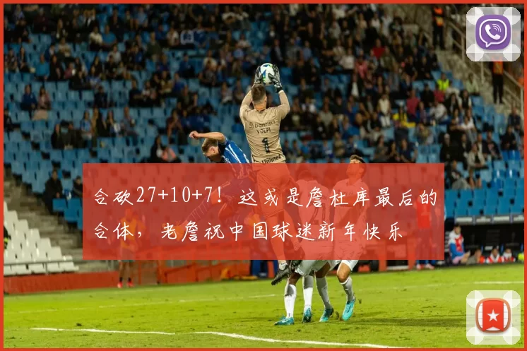 合砍27+10+7！这或是詹杜库最后的合体，老詹祝中国球迷新年快乐