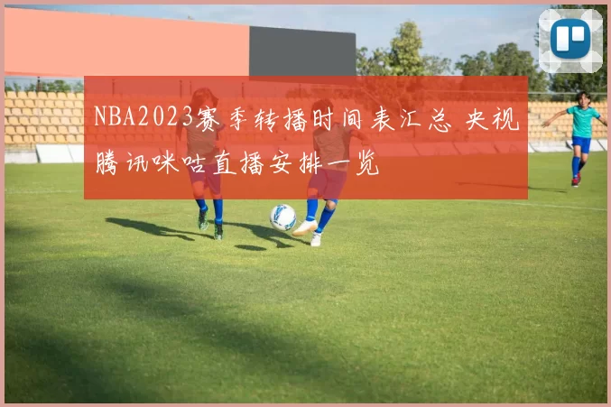 NBA2023赛季转播时间表汇总 央视腾讯咪咕直播安排一览