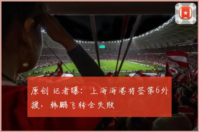 原创 记者曝：上海海港将签第6外援，韩鹏飞转会失败