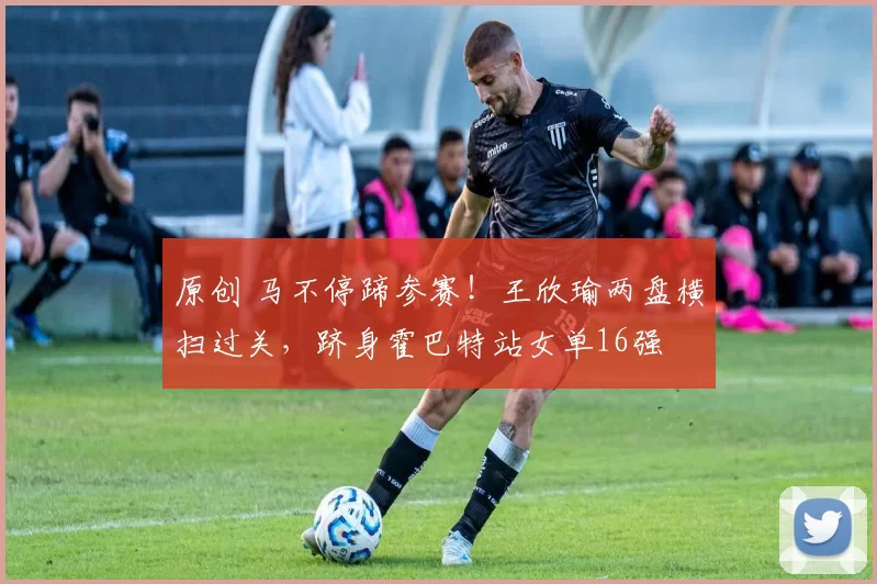 原创 马不停蹄参赛！王欣瑜两盘横扫过关，跻身霍巴特站女单16强