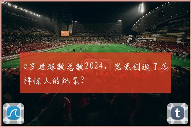c罗进球数总数2024，究竟创造了怎样惊人的纪录？
