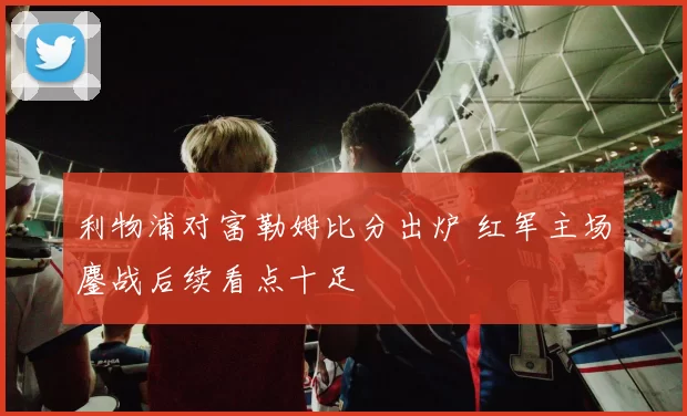 利物浦对富勒姆比分出炉 红军主场鏖战后续看点十足