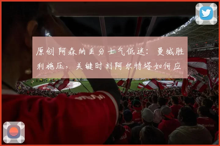原创 阿森纳丢分士气低迷：曼城胜利施压，关键时刻阿尔特塔如何应对？