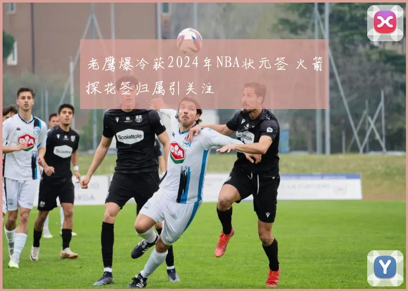 老鹰爆冷获2024年NBA状元签 火箭探花签归属引关注