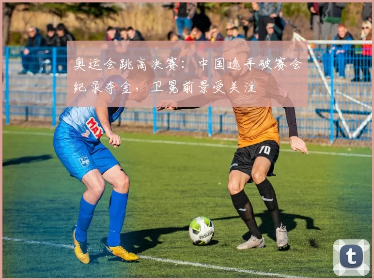 奥运会跳高决赛：中国选手破赛会纪录夺金，卫冕前景受关注