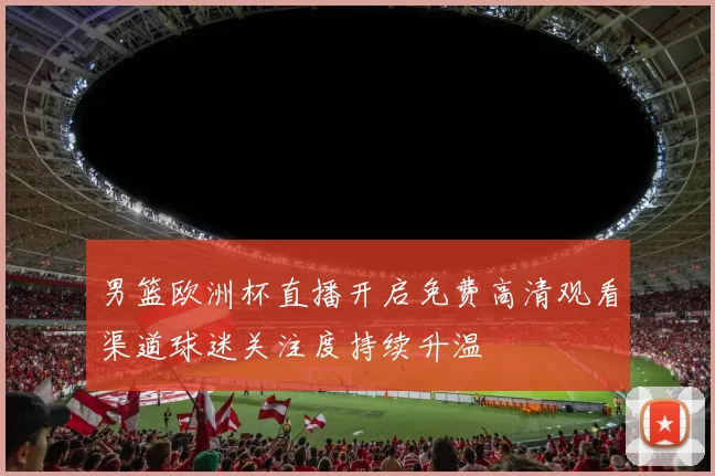 男篮欧洲杯直播开启免费高清观看渠道球迷关注度持续升温