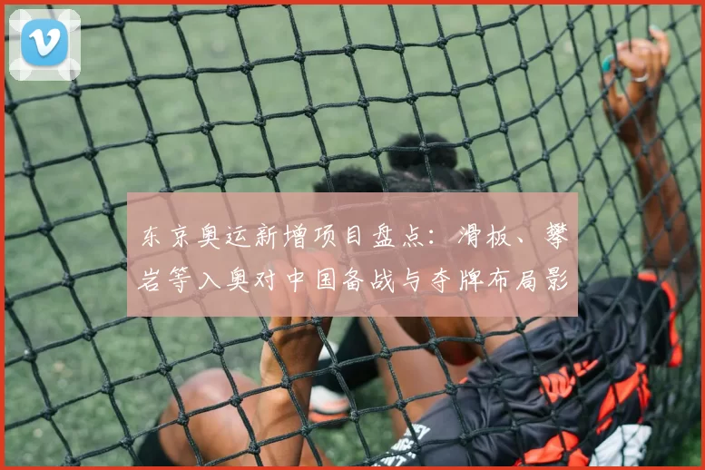 东京奥运新增项目盘点：滑板、攀岩等入奥对中国备战与夺牌布局影响