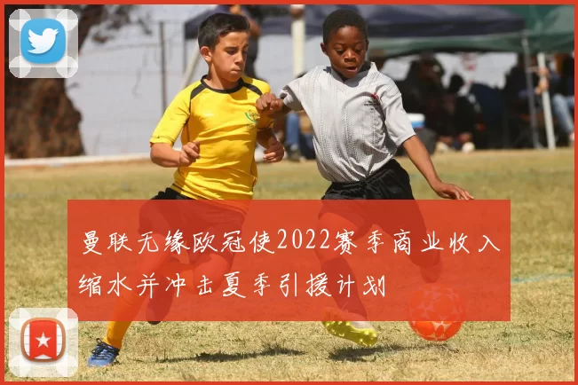 曼联无缘欧冠使2022赛季商业收入缩水并冲击夏季引援计划