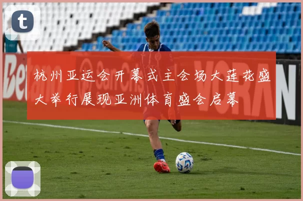 杭州亚运会开幕式主会场大莲花盛大举行展现亚洲体育盛会启幕