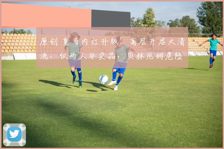 原创 皇马内讧升级！高层开启大清洗，仅两人非卖品，贝林厄姆危险了