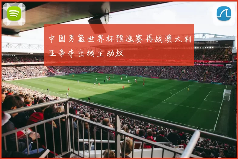 中国男篮世界杯预选赛再战澳大利亚争夺出线主动权