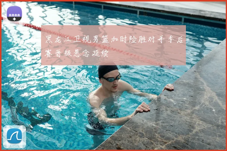 黑龙江卫视男篮加时险胜对手季后赛晋级悬念延续