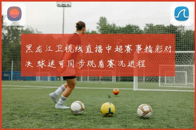 黑龙江卫视线直播中超赛事精彩对决 球迷可同步观看赛况进程