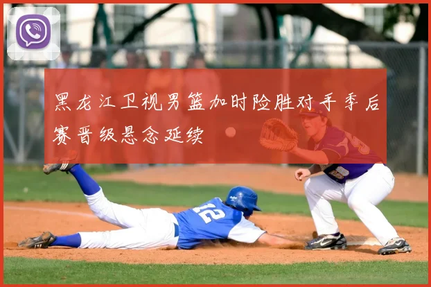 黑龙江卫视男篮加时险胜对手季后赛晋级悬念延续