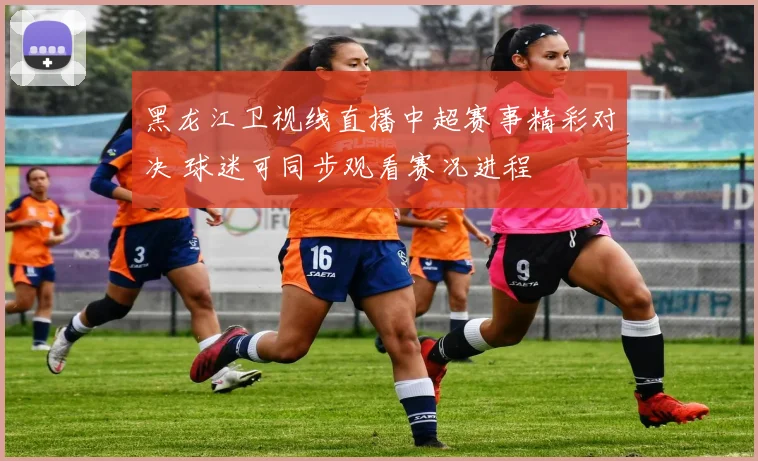 黑龙江卫视线直播中超赛事精彩对决 球迷可同步观看赛况进程