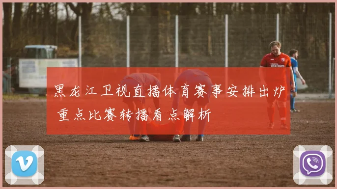 黑龙江卫视直播体育赛事安排出炉 重点比赛转播看点解析